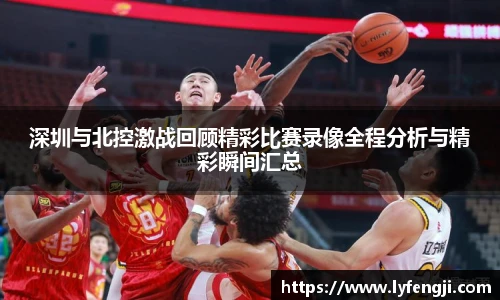深圳与北控激战回顾精彩比赛录像全程分析与精彩瞬间汇总